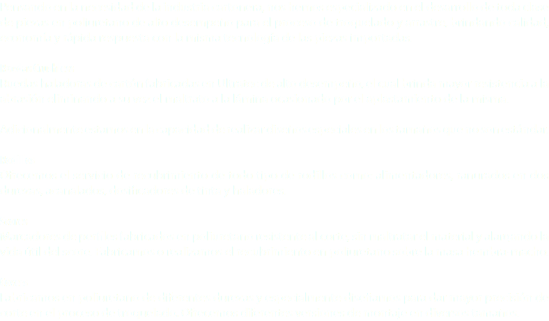 Pensando en la necesidad de la industria cartonera, nos hemos especializado en el desarrollo de toda clase de piezas en poliuretano de alto desempeño para el proceso de troquelado y arrastre, brindando calidad, economía y rápida respuesta con la misma tecnología de las piezas importadas. Ruedas Crushless
Ruedas haladoras de cartón fabricadas en Ultratec de alto desempeño, el cual brinda mayor resistencia a la abrasión eliminando a su vez el maltrato a la lámina ocasionado por el aplastamiento de la misma. Adicionalmente estamos en la capacidad de realizar diseños especiales en los tamaños que no son estándar. Rodillos
Ofrecemos el servicio de recubrimiento de todo tipo de rodillos como: alimentadores, ranurados en dos durezas, acanalados, dosificadores de tinta y haladores. Scores
Marcadores de perfiles fabricados en poliuretano resistente al corte, sin maltratar el material y alargando la vida útil del score. Fabricamos o realizamos el recubrimiento en poliuretano sobre la masa hembra-macho. Covers
Fabricamos en poliuretano de diferentes durezas y especialmente diseñamos para dar mayor precisión de corte en el proceso de troquelado. Ofrecemos diferentes versiones de montaje en diversos tamaños.