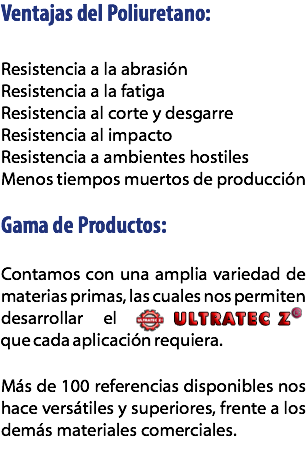 Ventajas del Poliuretano: Resistencia a la abrasión
Resistencia a la fatiga
Resistencia al corte y desgarre
Resistencia al impacto
Resistencia a ambientes hostiles
Menos tiempos muertos de producción Gama de Productos: Contamos con una amplia variedad de materias primas, las cuales nos permiten desarrollar el Ultratec que cada aplicación requiera. Más de 100 referencias disponibles nos hace versátiles y superiores, frente a los demás materiales comerciales.