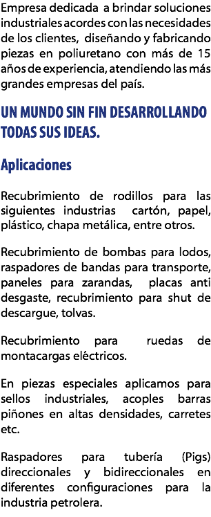Empresa dedicada a brindar soluciones industriales acordes con las necesidades de los clientes, diseñando y fabricando piezas en poliuretano con más de 15 años de experiencia, atendiendo las más grandes empresas del país. UN MUNDO SIN FIN DESARROLLANDO TODAS SUS IDEAS. Aplicaciones Recubrimiento de rodillos para las siguientes industrias cartón, papel, plástico, chapa metálica, entre otros. Recubrimiento de bombas para lodos, raspadores de bandas para transporte, paneles para zarandas, placas anti desgaste, recubrimiento para shut de descargue, tolvas. Recubrimiento para ruedas de montacargas eléctricos. En piezas especiales aplicamos para sellos industriales, acoples barras piñones en altas densidades, carretes etc. Raspadores para tubería (Pigs) direccionales y bidireccionales en diferentes configuraciones para la industria petrolera.